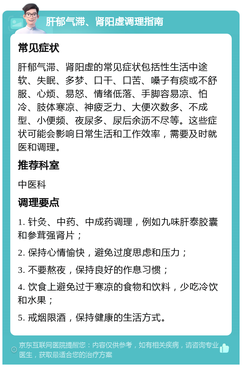 肝郁气滞、肾阳虚调理指南 常见症状 肝郁气滞、肾阳虚的常见症状包括性生活中途软、失眠、多梦、口干、口苦、嗓子有痰或不舒服、心烦、易怒、情绪低落、手脚容易凉、怕冷、肢体寒凉、神疲乏力、大便次数多、不成型、小便频、夜尿多、尿后余沥不尽等。这些症状可能会影响日常生活和工作效率，需要及时就医和调理。 推荐科室 中医科 调理要点 1. 针灸、中药、中成药调理，例如九味肝泰胶囊和参茸强肾片； 2. 保持心情愉快，避免过度思虑和压力； 3. 不要熬夜，保持良好的作息习惯； 4. 饮食上避免过于寒凉的食物和饮料，少吃冷饮和水果； 5. 戒烟限酒，保持健康的生活方式。