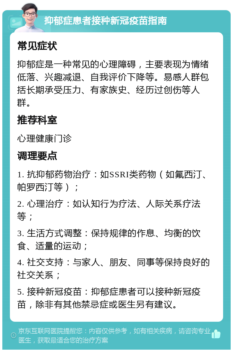 抑郁症患者接种新冠疫苗指南 常见症状 抑郁症是一种常见的心理障碍，主要表现为情绪低落、兴趣减退、自我评价下降等。易感人群包括长期承受压力、有家族史、经历过创伤等人群。 推荐科室 心理健康门诊 调理要点 1. 抗抑郁药物治疗：如SSRI类药物（如氟西汀、帕罗西汀等）； 2. 心理治疗：如认知行为疗法、人际关系疗法等； 3. 生活方式调整：保持规律的作息、均衡的饮食、适量的运动； 4. 社交支持：与家人、朋友、同事等保持良好的社交关系； 5. 接种新冠疫苗：抑郁症患者可以接种新冠疫苗，除非有其他禁忌症或医生另有建议。