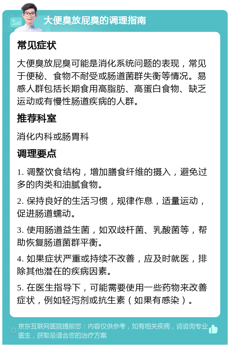 大便臭放屁臭的调理指南 常见症状 大便臭放屁臭可能是消化系统问题的表现，常见于便秘、食物不耐受或肠道菌群失衡等情况。易感人群包括长期食用高脂肪、高蛋白食物、缺乏运动或有慢性肠道疾病的人群。 推荐科室 消化内科或肠胃科 调理要点 1. 调整饮食结构，增加膳食纤维的摄入，避免过多的肉类和油腻食物。 2. 保持良好的生活习惯，规律作息，适量运动，促进肠道蠕动。 3. 使用肠道益生菌，如双歧杆菌、乳酸菌等，帮助恢复肠道菌群平衡。 4. 如果症状严重或持续不改善，应及时就医，排除其他潜在的疾病因素。 5. 在医生指导下，可能需要使用一些药物来改善症状，例如轻泻剂或抗生素（如果有感染）。