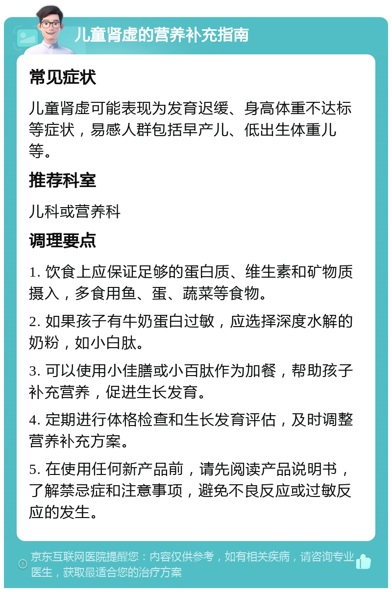 儿童肾虚的营养补充指南 常见症状 儿童肾虚可能表现为发育迟缓、身高体重不达标等症状，易感人群包括早产儿、低出生体重儿等。 推荐科室 儿科或营养科 调理要点 1. 饮食上应保证足够的蛋白质、维生素和矿物质摄入，多食用鱼、蛋、蔬菜等食物。 2. 如果孩子有牛奶蛋白过敏，应选择深度水解的奶粉，如小白肽。 3. 可以使用小佳膳或小百肽作为加餐，帮助孩子补充营养，促进生长发育。 4. 定期进行体格检查和生长发育评估，及时调整营养补充方案。 5. 在使用任何新产品前，请先阅读产品说明书，了解禁忌症和注意事项，避免不良反应或过敏反应的发生。