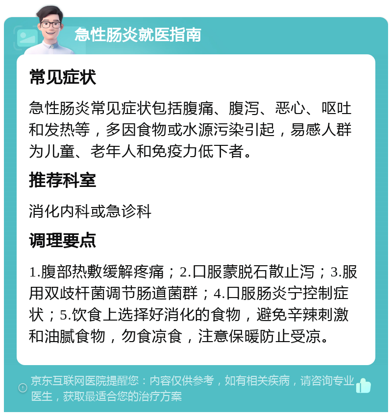 急性肠炎就医指南 常见症状 急性肠炎常见症状包括腹痛、腹泻、恶心、呕吐和发热等，多因食物或水源污染引起，易感人群为儿童、老年人和免疫力低下者。 推荐科室 消化内科或急诊科 调理要点 1.腹部热敷缓解疼痛；2.口服蒙脱石散止泻；3.服用双歧杆菌调节肠道菌群；4.口服肠炎宁控制症状；5.饮食上选择好消化的食物，避免辛辣刺激和油腻食物，勿食凉食，注意保暖防止受凉。