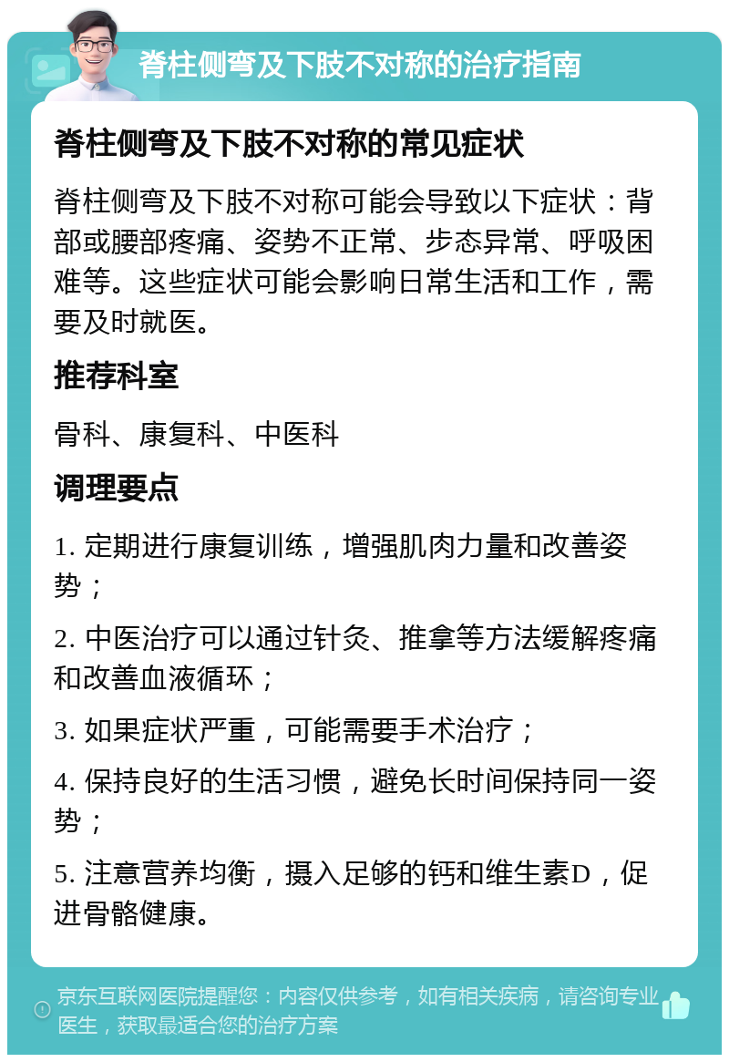 脊柱侧弯及下肢不对称的治疗指南 脊柱侧弯及下肢不对称的常见症状 脊柱侧弯及下肢不对称可能会导致以下症状：背部或腰部疼痛、姿势不正常、步态异常、呼吸困难等。这些症状可能会影响日常生活和工作，需要及时就医。 推荐科室 骨科、康复科、中医科 调理要点 1. 定期进行康复训练，增强肌肉力量和改善姿势； 2. 中医治疗可以通过针灸、推拿等方法缓解疼痛和改善血液循环； 3. 如果症状严重，可能需要手术治疗； 4. 保持良好的生活习惯，避免长时间保持同一姿势； 5. 注意营养均衡，摄入足够的钙和维生素D，促进骨骼健康。