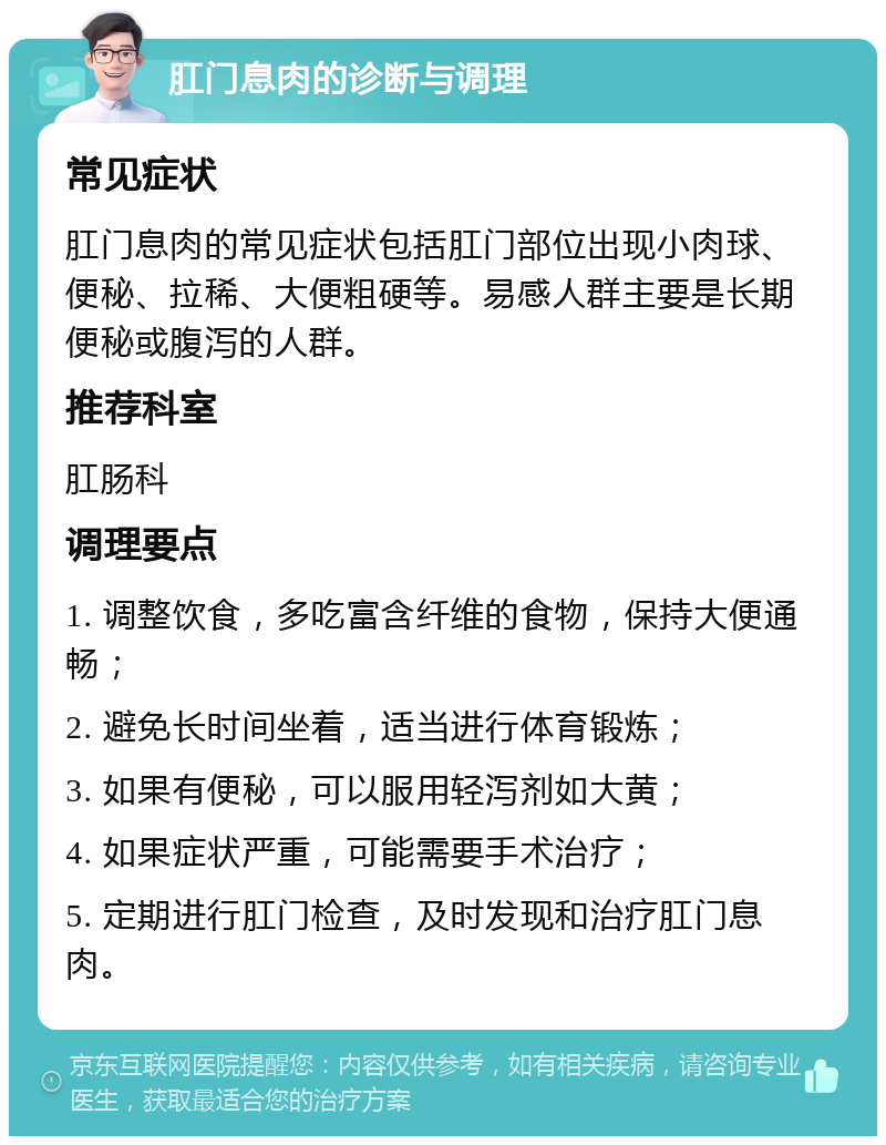 肛门息肉的诊断与调理 常见症状 肛门息肉的常见症状包括肛门部位出现小肉球、便秘、拉稀、大便粗硬等。易感人群主要是长期便秘或腹泻的人群。 推荐科室 肛肠科 调理要点 1. 调整饮食，多吃富含纤维的食物，保持大便通畅； 2. 避免长时间坐着，适当进行体育锻炼； 3. 如果有便秘，可以服用轻泻剂如大黄； 4. 如果症状严重，可能需要手术治疗； 5. 定期进行肛门检查，及时发现和治疗肛门息肉。