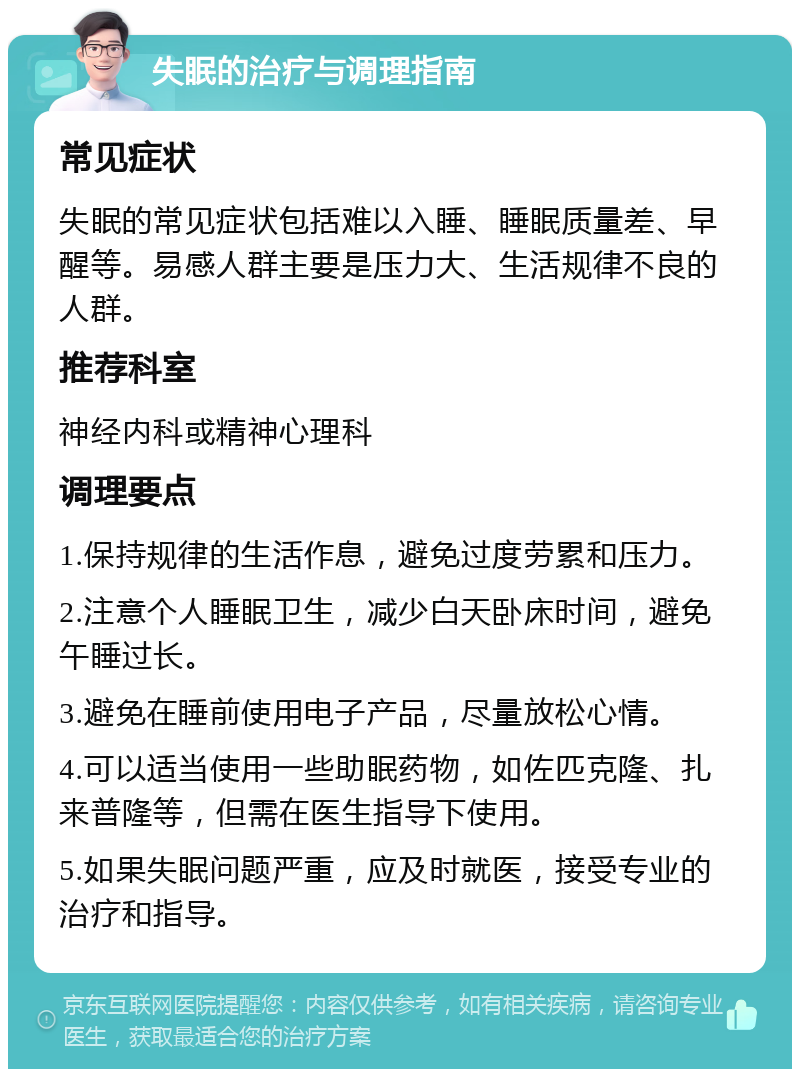 失眠的治疗与调理指南 常见症状 失眠的常见症状包括难以入睡、睡眠质量差、早醒等。易感人群主要是压力大、生活规律不良的人群。 推荐科室 神经内科或精神心理科 调理要点 1.保持规律的生活作息，避免过度劳累和压力。 2.注意个人睡眠卫生，减少白天卧床时间，避免午睡过长。 3.避免在睡前使用电子产品，尽量放松心情。 4.可以适当使用一些助眠药物，如佐匹克隆、扎来普隆等，但需在医生指导下使用。 5.如果失眠问题严重，应及时就医，接受专业的治疗和指导。