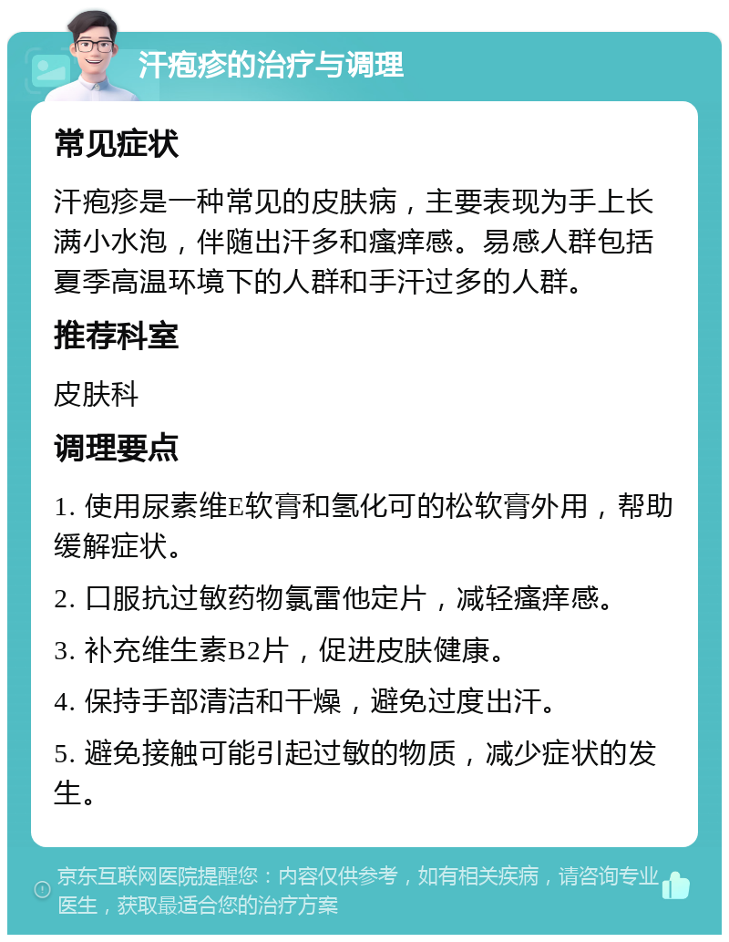 汗疱疹的治疗与调理 常见症状 汗疱疹是一种常见的皮肤病，主要表现为手上长满小水泡，伴随出汗多和瘙痒感。易感人群包括夏季高温环境下的人群和手汗过多的人群。 推荐科室 皮肤科 调理要点 1. 使用尿素维E软膏和氢化可的松软膏外用，帮助缓解症状。 2. 口服抗过敏药物氯雷他定片，减轻瘙痒感。 3. 补充维生素B2片，促进皮肤健康。 4. 保持手部清洁和干燥，避免过度出汗。 5. 避免接触可能引起过敏的物质，减少症状的发生。