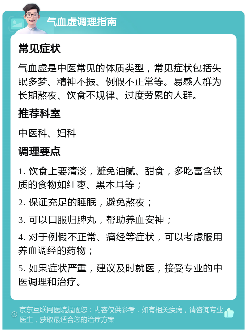 气血虚调理指南 常见症状 气血虚是中医常见的体质类型，常见症状包括失眠多梦、精神不振、例假不正常等。易感人群为长期熬夜、饮食不规律、过度劳累的人群。 推荐科室 中医科、妇科 调理要点 1. 饮食上要清淡，避免油腻、甜食，多吃富含铁质的食物如红枣、黑木耳等； 2. 保证充足的睡眠，避免熬夜； 3. 可以口服归脾丸，帮助养血安神； 4. 对于例假不正常、痛经等症状，可以考虑服用养血调经的药物； 5. 如果症状严重，建议及时就医，接受专业的中医调理和治疗。