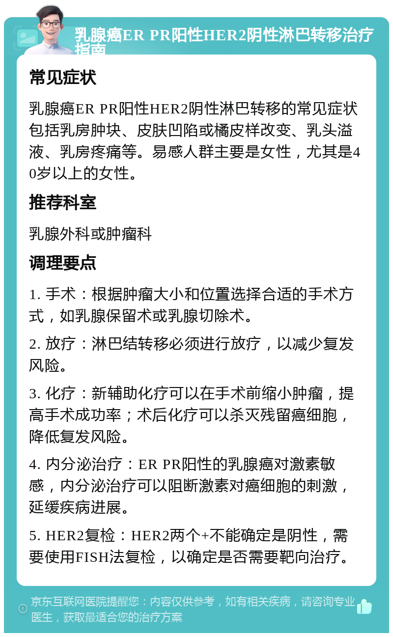 乳腺癌ER PR阳性HER2阴性淋巴转移治疗指南 常见症状 乳腺癌ER PR阳性HER2阴性淋巴转移的常见症状包括乳房肿块、皮肤凹陷或橘皮样改变、乳头溢液、乳房疼痛等。易感人群主要是女性，尤其是40岁以上的女性。 推荐科室 乳腺外科或肿瘤科 调理要点 1. 手术：根据肿瘤大小和位置选择合适的手术方式，如乳腺保留术或乳腺切除术。 2. 放疗：淋巴结转移必须进行放疗，以减少复发风险。 3. 化疗：新辅助化疗可以在手术前缩小肿瘤，提高手术成功率；术后化疗可以杀灭残留癌细胞，降低复发风险。 4. 内分泌治疗：ER PR阳性的乳腺癌对激素敏感，内分泌治疗可以阻断激素对癌细胞的刺激，延缓疾病进展。 5. HER2复检：HER2两个+不能确定是阴性，需要使用FISH法复检，以确定是否需要靶向治疗。