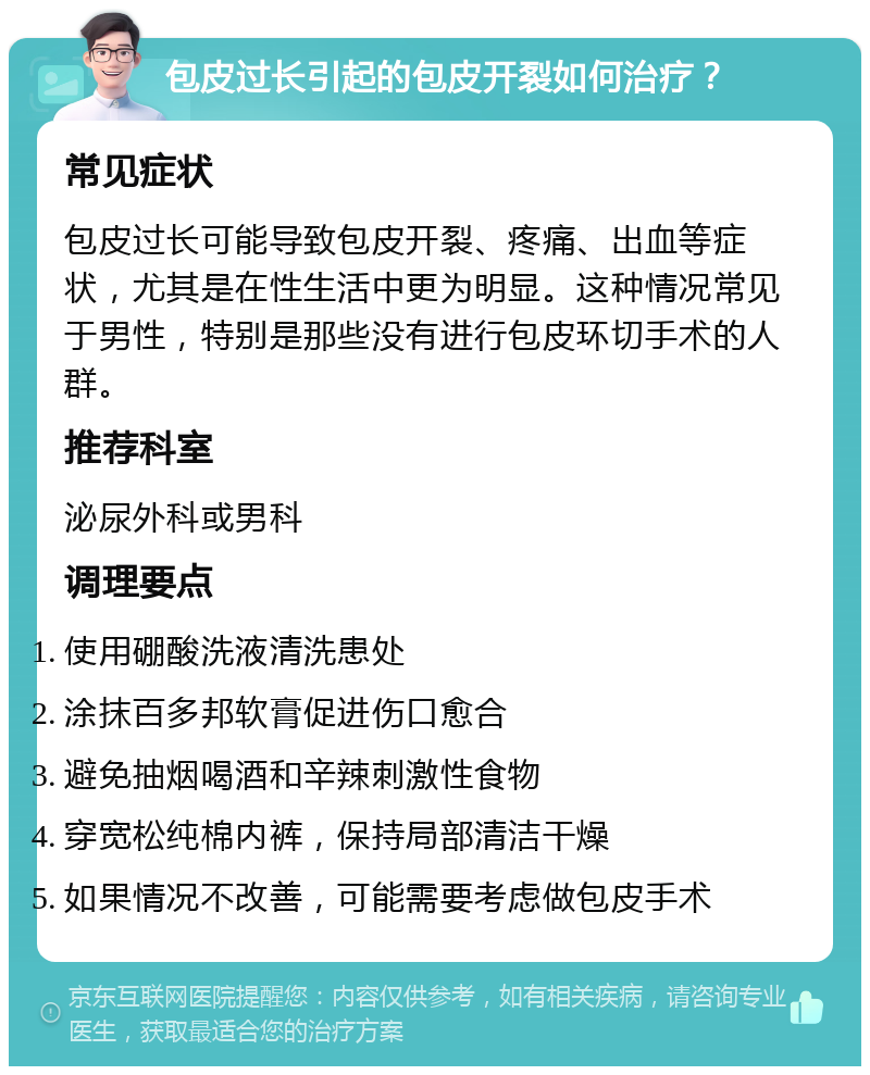 包皮过长引起的包皮开裂如何治疗？ 常见症状 包皮过长可能导致包皮开裂、疼痛、出血等症状，尤其是在性生活中更为明显。这种情况常见于男性，特别是那些没有进行包皮环切手术的人群。 推荐科室 泌尿外科或男科 调理要点 使用硼酸洗液清洗患处 涂抹百多邦软膏促进伤口愈合 避免抽烟喝酒和辛辣刺激性食物 穿宽松纯棉内裤，保持局部清洁干燥 如果情况不改善，可能需要考虑做包皮手术