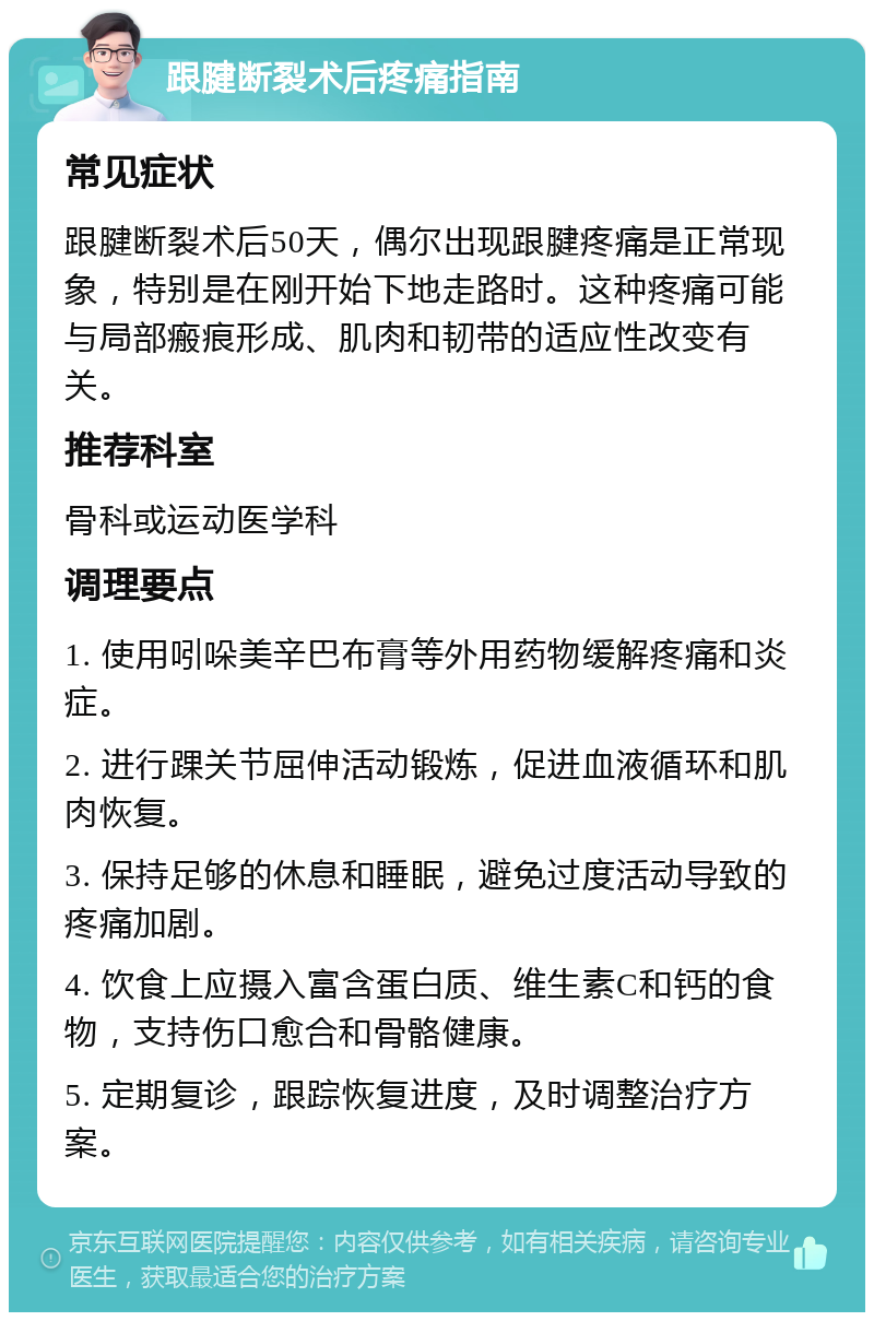 跟腱断裂术后疼痛指南 常见症状 跟腱断裂术后50天，偶尔出现跟腱疼痛是正常现象，特别是在刚开始下地走路时。这种疼痛可能与局部瘢痕形成、肌肉和韧带的适应性改变有关。 推荐科室 骨科或运动医学科 调理要点 1. 使用吲哚美辛巴布膏等外用药物缓解疼痛和炎症。 2. 进行踝关节屈伸活动锻炼，促进血液循环和肌肉恢复。 3. 保持足够的休息和睡眠，避免过度活动导致的疼痛加剧。 4. 饮食上应摄入富含蛋白质、维生素C和钙的食物，支持伤口愈合和骨骼健康。 5. 定期复诊，跟踪恢复进度，及时调整治疗方案。