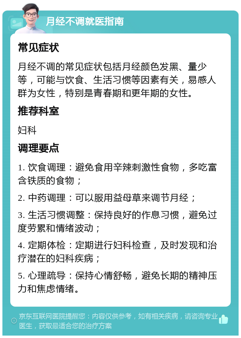 月经不调就医指南 常见症状 月经不调的常见症状包括月经颜色发黑、量少等，可能与饮食、生活习惯等因素有关，易感人群为女性，特别是青春期和更年期的女性。 推荐科室 妇科 调理要点 1. 饮食调理：避免食用辛辣刺激性食物，多吃富含铁质的食物； 2. 中药调理：可以服用益母草来调节月经； 3. 生活习惯调整：保持良好的作息习惯，避免过度劳累和情绪波动； 4. 定期体检：定期进行妇科检查，及时发现和治疗潜在的妇科疾病； 5. 心理疏导：保持心情舒畅，避免长期的精神压力和焦虑情绪。