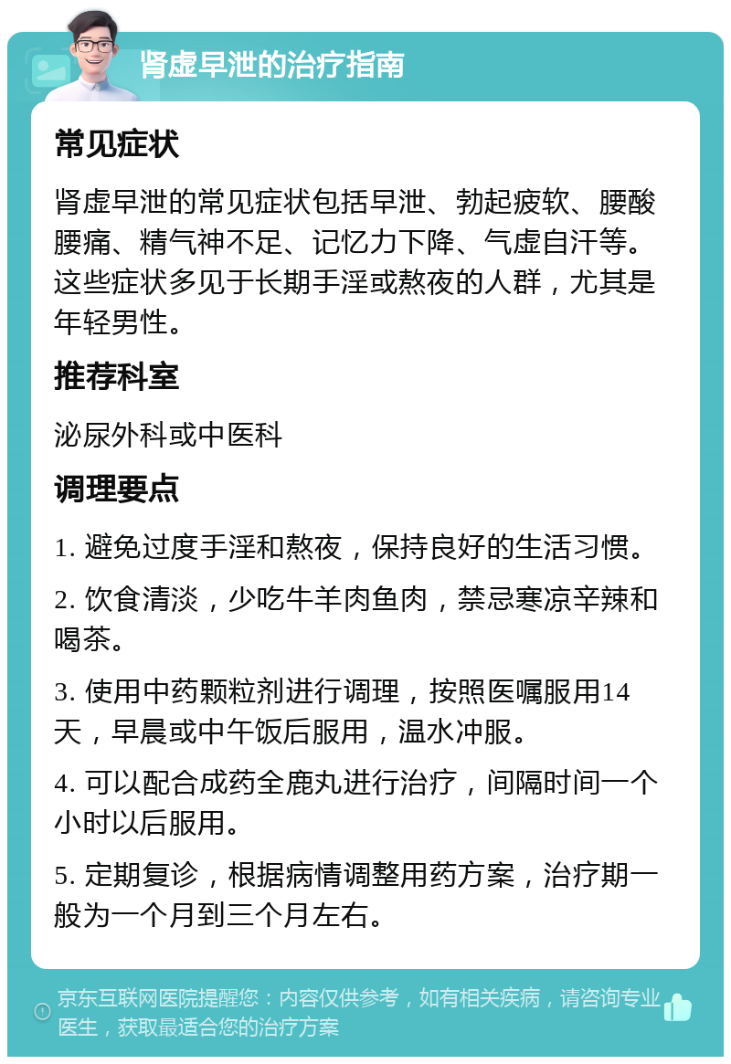 肾虚早泄的治疗指南 常见症状 肾虚早泄的常见症状包括早泄、勃起疲软、腰酸腰痛、精气神不足、记忆力下降、气虚自汗等。这些症状多见于长期手淫或熬夜的人群，尤其是年轻男性。 推荐科室 泌尿外科或中医科 调理要点 1. 避免过度手淫和熬夜，保持良好的生活习惯。 2. 饮食清淡，少吃牛羊肉鱼肉，禁忌寒凉辛辣和喝茶。 3. 使用中药颗粒剂进行调理，按照医嘱服用14天，早晨或中午饭后服用，温水冲服。 4. 可以配合成药全鹿丸进行治疗，间隔时间一个小时以后服用。 5. 定期复诊，根据病情调整用药方案，治疗期一般为一个月到三个月左右。