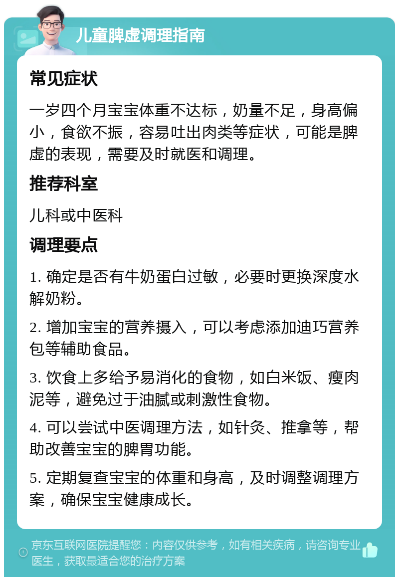 儿童脾虚调理指南 常见症状 一岁四个月宝宝体重不达标，奶量不足，身高偏小，食欲不振，容易吐出肉类等症状，可能是脾虚的表现，需要及时就医和调理。 推荐科室 儿科或中医科 调理要点 1. 确定是否有牛奶蛋白过敏，必要时更换深度水解奶粉。 2. 增加宝宝的营养摄入，可以考虑添加迪巧营养包等辅助食品。 3. 饮食上多给予易消化的食物，如白米饭、瘦肉泥等，避免过于油腻或刺激性食物。 4. 可以尝试中医调理方法，如针灸、推拿等，帮助改善宝宝的脾胃功能。 5. 定期复查宝宝的体重和身高，及时调整调理方案，确保宝宝健康成长。