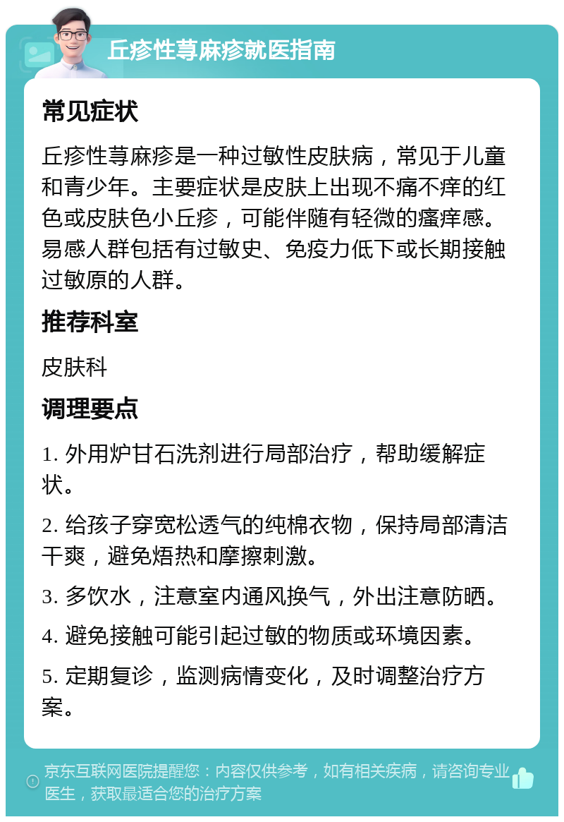 丘疹性荨麻疹就医指南 常见症状 丘疹性荨麻疹是一种过敏性皮肤病，常见于儿童和青少年。主要症状是皮肤上出现不痛不痒的红色或皮肤色小丘疹，可能伴随有轻微的瘙痒感。易感人群包括有过敏史、免疫力低下或长期接触过敏原的人群。 推荐科室 皮肤科 调理要点 1. 外用炉甘石洗剂进行局部治疗，帮助缓解症状。 2. 给孩子穿宽松透气的纯棉衣物，保持局部清洁干爽，避免焐热和摩擦刺激。 3. 多饮水，注意室内通风换气，外出注意防晒。 4. 避免接触可能引起过敏的物质或环境因素。 5. 定期复诊，监测病情变化，及时调整治疗方案。