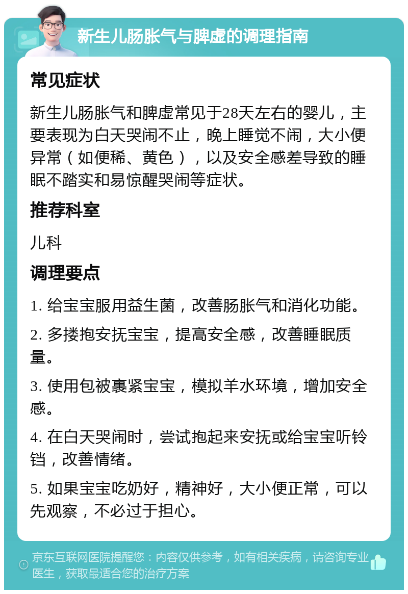 新生儿肠胀气与脾虚的调理指南 常见症状 新生儿肠胀气和脾虚常见于28天左右的婴儿，主要表现为白天哭闹不止，晚上睡觉不闹，大小便异常（如便稀、黄色），以及安全感差导致的睡眠不踏实和易惊醒哭闹等症状。 推荐科室 儿科 调理要点 1. 给宝宝服用益生菌，改善肠胀气和消化功能。 2. 多搂抱安抚宝宝，提高安全感，改善睡眠质量。 3. 使用包被裹紧宝宝，模拟羊水环境，增加安全感。 4. 在白天哭闹时，尝试抱起来安抚或给宝宝听铃铛，改善情绪。 5. 如果宝宝吃奶好，精神好，大小便正常，可以先观察，不必过于担心。