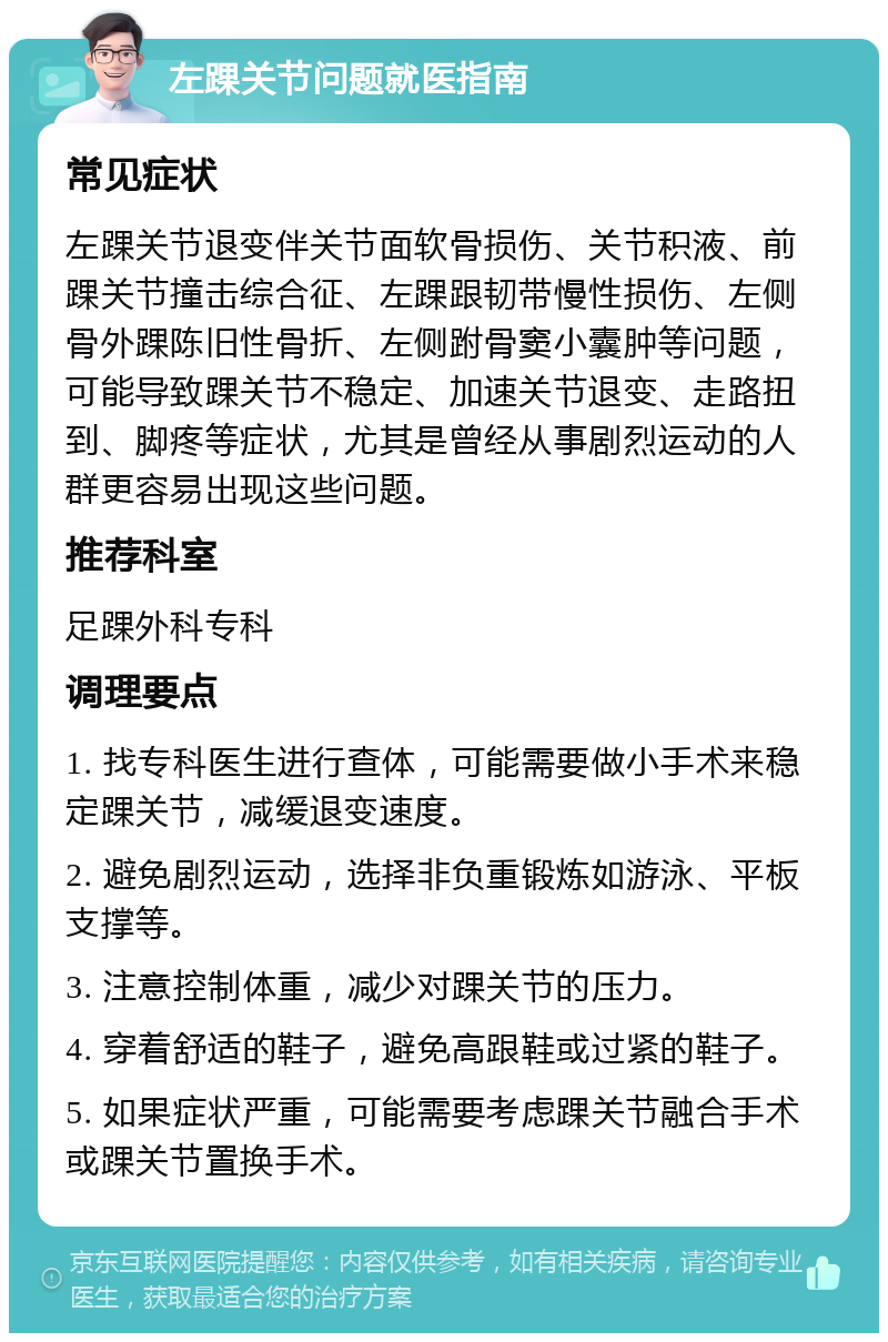 左踝关节问题就医指南 常见症状 左踝关节退变伴关节面软骨损伤、关节积液、前踝关节撞击综合征、左踝跟韧带慢性损伤、左侧骨外踝陈旧性骨折、左侧跗骨窦小囊肿等问题，可能导致踝关节不稳定、加速关节退变、走路扭到、脚疼等症状，尤其是曾经从事剧烈运动的人群更容易出现这些问题。 推荐科室 足踝外科专科 调理要点 1. 找专科医生进行查体，可能需要做小手术来稳定踝关节，减缓退变速度。 2. 避免剧烈运动，选择非负重锻炼如游泳、平板支撑等。 3. 注意控制体重，减少对踝关节的压力。 4. 穿着舒适的鞋子，避免高跟鞋或过紧的鞋子。 5. 如果症状严重，可能需要考虑踝关节融合手术或踝关节置换手术。