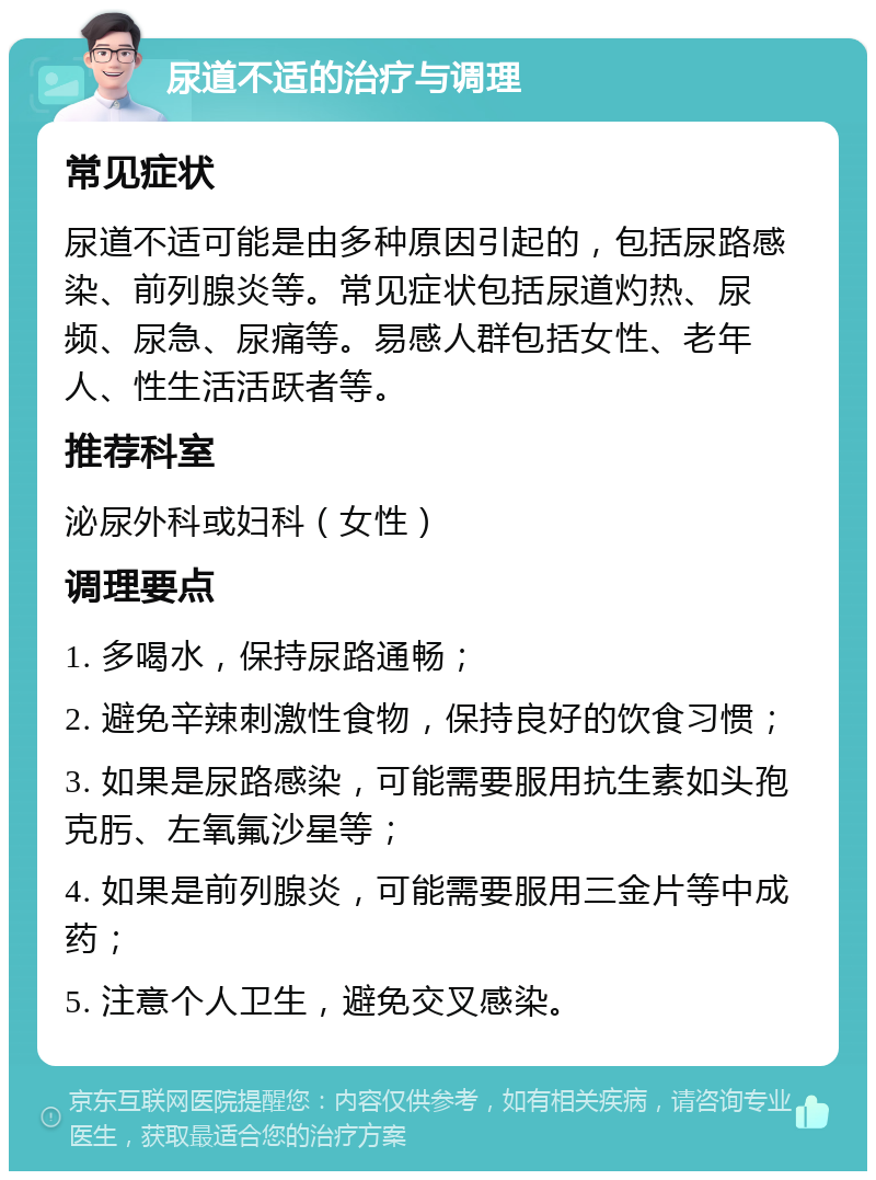 尿道不适的治疗与调理 常见症状 尿道不适可能是由多种原因引起的，包括尿路感染、前列腺炎等。常见症状包括尿道灼热、尿频、尿急、尿痛等。易感人群包括女性、老年人、性生活活跃者等。 推荐科室 泌尿外科或妇科（女性） 调理要点 1. 多喝水，保持尿路通畅； 2. 避免辛辣刺激性食物，保持良好的饮食习惯； 3. 如果是尿路感染，可能需要服用抗生素如头孢克肟、左氧氟沙星等； 4. 如果是前列腺炎，可能需要服用三金片等中成药； 5. 注意个人卫生，避免交叉感染。