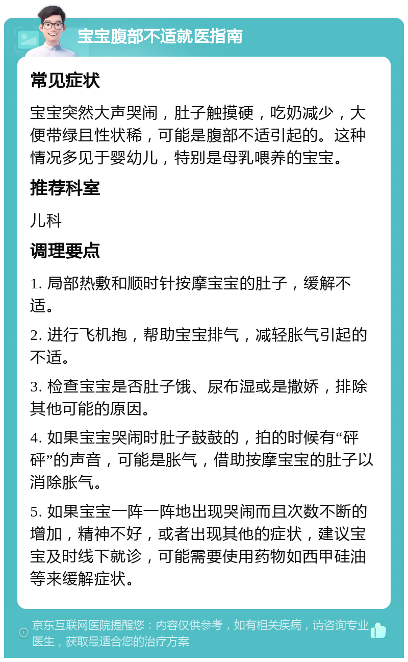 宝宝腹部不适就医指南 常见症状 宝宝突然大声哭闹，肚子触摸硬，吃奶减少，大便带绿且性状稀，可能是腹部不适引起的。这种情况多见于婴幼儿，特别是母乳喂养的宝宝。 推荐科室 儿科 调理要点 1. 局部热敷和顺时针按摩宝宝的肚子，缓解不适。 2. 进行飞机抱，帮助宝宝排气，减轻胀气引起的不适。 3. 检查宝宝是否肚子饿、尿布湿或是撒娇，排除其他可能的原因。 4. 如果宝宝哭闹时肚子鼓鼓的，拍的时候有“砰砰”的声音，可能是胀气，借助按摩宝宝的肚子以消除胀气。 5. 如果宝宝一阵一阵地出现哭闹而且次数不断的增加，精神不好，或者出现其他的症状，建议宝宝及时线下就诊，可能需要使用药物如西甲硅油等来缓解症状。