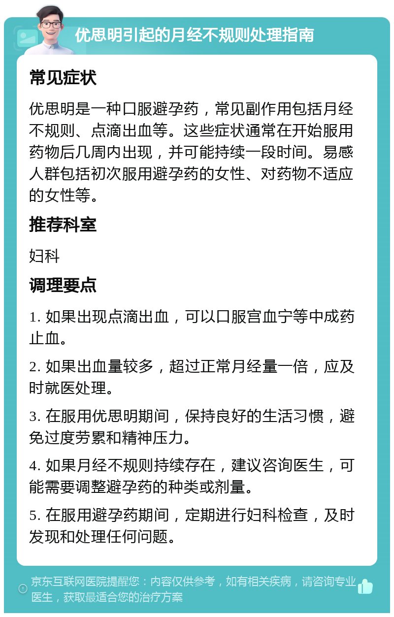 优思明引起的月经不规则处理指南 常见症状 优思明是一种口服避孕药，常见副作用包括月经不规则、点滴出血等。这些症状通常在开始服用药物后几周内出现，并可能持续一段时间。易感人群包括初次服用避孕药的女性、对药物不适应的女性等。 推荐科室 妇科 调理要点 1. 如果出现点滴出血，可以口服宫血宁等中成药止血。 2. 如果出血量较多，超过正常月经量一倍，应及时就医处理。 3. 在服用优思明期间，保持良好的生活习惯，避免过度劳累和精神压力。 4. 如果月经不规则持续存在，建议咨询医生，可能需要调整避孕药的种类或剂量。 5. 在服用避孕药期间，定期进行妇科检查，及时发现和处理任何问题。