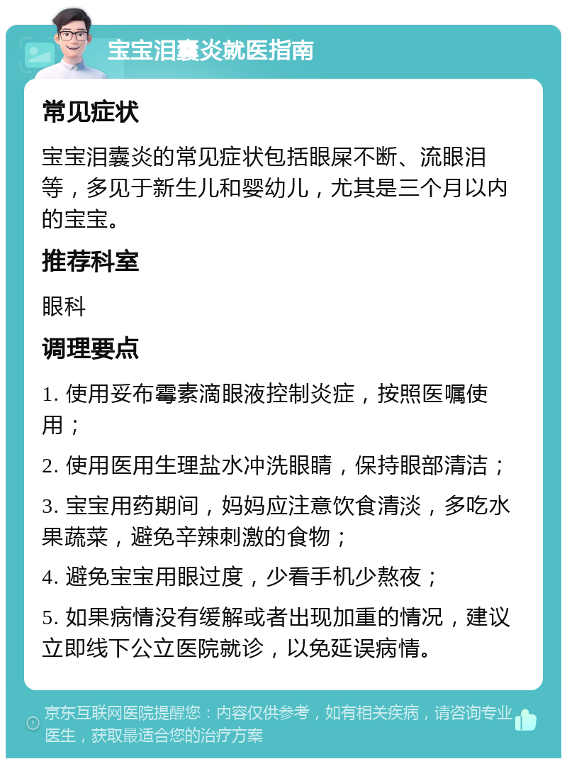 宝宝泪囊炎就医指南 常见症状 宝宝泪囊炎的常见症状包括眼屎不断、流眼泪等，多见于新生儿和婴幼儿，尤其是三个月以内的宝宝。 推荐科室 眼科 调理要点 1. 使用妥布霉素滴眼液控制炎症，按照医嘱使用； 2. 使用医用生理盐水冲洗眼睛，保持眼部清洁； 3. 宝宝用药期间，妈妈应注意饮食清淡，多吃水果蔬菜，避免辛辣刺激的食物； 4. 避免宝宝用眼过度，少看手机少熬夜； 5. 如果病情没有缓解或者出现加重的情况，建议立即线下公立医院就诊，以免延误病情。