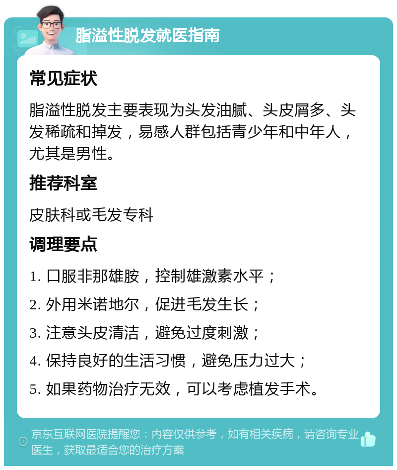 脂溢性脱发就医指南 常见症状 脂溢性脱发主要表现为头发油腻、头皮屑多、头发稀疏和掉发，易感人群包括青少年和中年人，尤其是男性。 推荐科室 皮肤科或毛发专科 调理要点 1. 口服非那雄胺，控制雄激素水平； 2. 外用米诺地尔，促进毛发生长； 3. 注意头皮清洁，避免过度刺激； 4. 保持良好的生活习惯，避免压力过大； 5. 如果药物治疗无效，可以考虑植发手术。