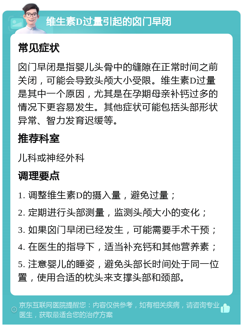 维生素D过量引起的囟门早闭 常见症状 囟门早闭是指婴儿头骨中的缝隙在正常时间之前关闭，可能会导致头颅大小受限。维生素D过量是其中一个原因，尤其是在孕期母亲补钙过多的情况下更容易发生。其他症状可能包括头部形状异常、智力发育迟缓等。 推荐科室 儿科或神经外科 调理要点 1. 调整维生素D的摄入量，避免过量； 2. 定期进行头部测量，监测头颅大小的变化； 3. 如果囟门早闭已经发生，可能需要手术干预； 4. 在医生的指导下，适当补充钙和其他营养素； 5. 注意婴儿的睡姿，避免头部长时间处于同一位置，使用合适的枕头来支撑头部和颈部。