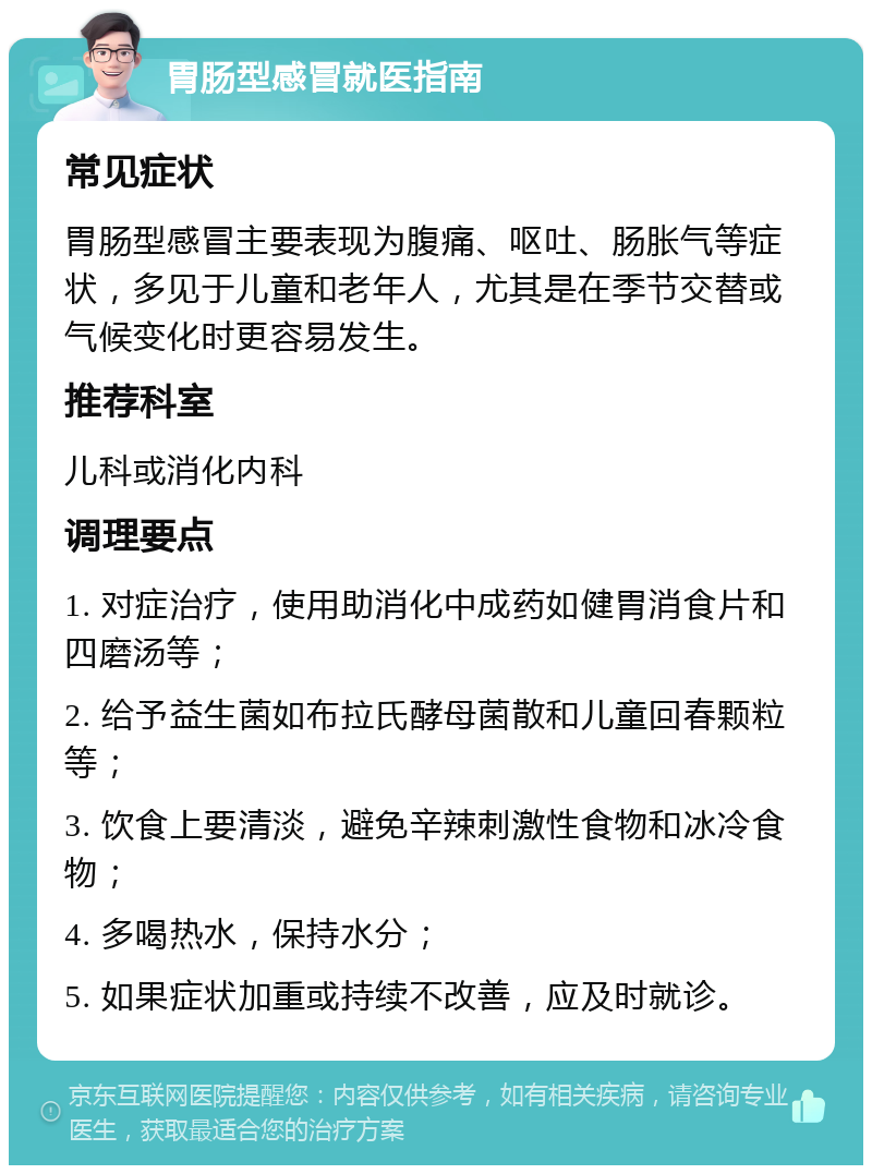 胃肠型感冒就医指南 常见症状 胃肠型感冒主要表现为腹痛、呕吐、肠胀气等症状，多见于儿童和老年人，尤其是在季节交替或气候变化时更容易发生。 推荐科室 儿科或消化内科 调理要点 1. 对症治疗，使用助消化中成药如健胃消食片和四磨汤等； 2. 给予益生菌如布拉氏酵母菌散和儿童回春颗粒等； 3. 饮食上要清淡，避免辛辣刺激性食物和冰冷食物； 4. 多喝热水，保持水分； 5. 如果症状加重或持续不改善，应及时就诊。