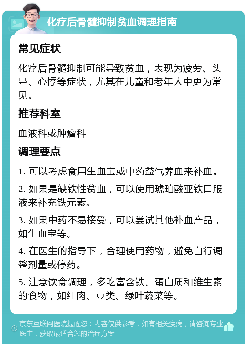 化疗后骨髓抑制贫血调理指南 常见症状 化疗后骨髓抑制可能导致贫血，表现为疲劳、头晕、心悸等症状，尤其在儿童和老年人中更为常见。 推荐科室 血液科或肿瘤科 调理要点 1. 可以考虑食用生血宝或中药益气养血来补血。 2. 如果是缺铁性贫血，可以使用琥珀酸亚铁口服液来补充铁元素。 3. 如果中药不易接受，可以尝试其他补血产品，如生血宝等。 4. 在医生的指导下，合理使用药物，避免自行调整剂量或停药。 5. 注意饮食调理，多吃富含铁、蛋白质和维生素的食物，如红肉、豆类、绿叶蔬菜等。