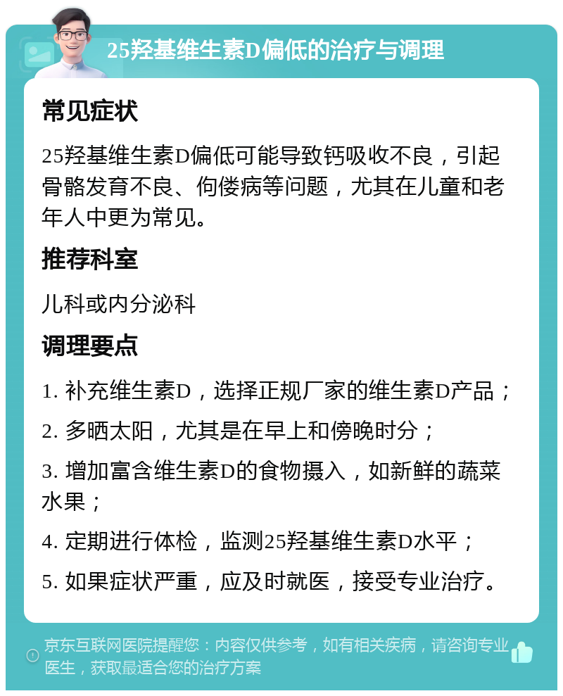 25羟基维生素D偏低的治疗与调理 常见症状 25羟基维生素D偏低可能导致钙吸收不良，引起骨骼发育不良、佝偻病等问题，尤其在儿童和老年人中更为常见。 推荐科室 儿科或内分泌科 调理要点 1. 补充维生素D，选择正规厂家的维生素D产品； 2. 多晒太阳，尤其是在早上和傍晚时分； 3. 增加富含维生素D的食物摄入，如新鲜的蔬菜水果； 4. 定期进行体检，监测25羟基维生素D水平； 5. 如果症状严重，应及时就医，接受专业治疗。