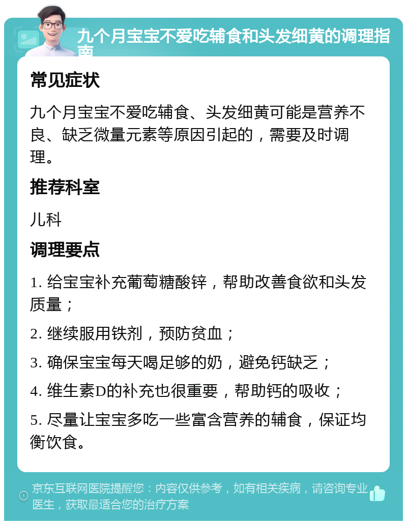 九个月宝宝不爱吃辅食和头发细黄的调理指南 常见症状 九个月宝宝不爱吃辅食、头发细黄可能是营养不良、缺乏微量元素等原因引起的，需要及时调理。 推荐科室 儿科 调理要点 1. 给宝宝补充葡萄糖酸锌，帮助改善食欲和头发质量； 2. 继续服用铁剂，预防贫血； 3. 确保宝宝每天喝足够的奶，避免钙缺乏； 4. 维生素D的补充也很重要，帮助钙的吸收； 5. 尽量让宝宝多吃一些富含营养的辅食，保证均衡饮食。