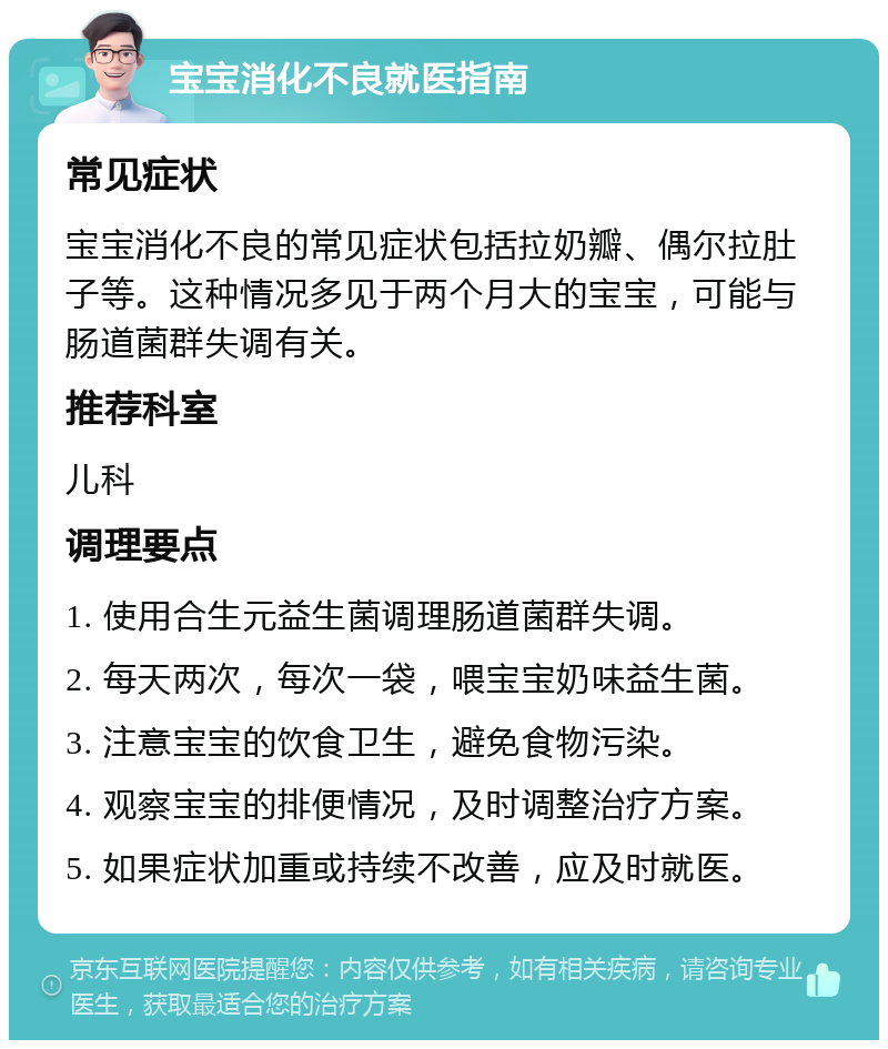 宝宝消化不良就医指南 常见症状 宝宝消化不良的常见症状包括拉奶瓣、偶尔拉肚子等。这种情况多见于两个月大的宝宝，可能与肠道菌群失调有关。 推荐科室 儿科 调理要点 1. 使用合生元益生菌调理肠道菌群失调。 2. 每天两次，每次一袋，喂宝宝奶味益生菌。 3. 注意宝宝的饮食卫生，避免食物污染。 4. 观察宝宝的排便情况，及时调整治疗方案。 5. 如果症状加重或持续不改善，应及时就医。