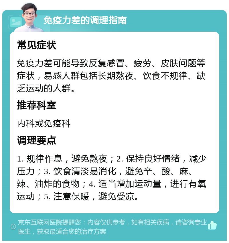 免疫力差的调理指南 常见症状 免疫力差可能导致反复感冒、疲劳、皮肤问题等症状，易感人群包括长期熬夜、饮食不规律、缺乏运动的人群。 推荐科室 内科或免疫科 调理要点 1. 规律作息，避免熬夜；2. 保持良好情绪，减少压力；3. 饮食清淡易消化，避免辛、酸、麻、辣、油炸的食物；4. 适当增加运动量，进行有氧运动；5. 注意保暖，避免受凉。