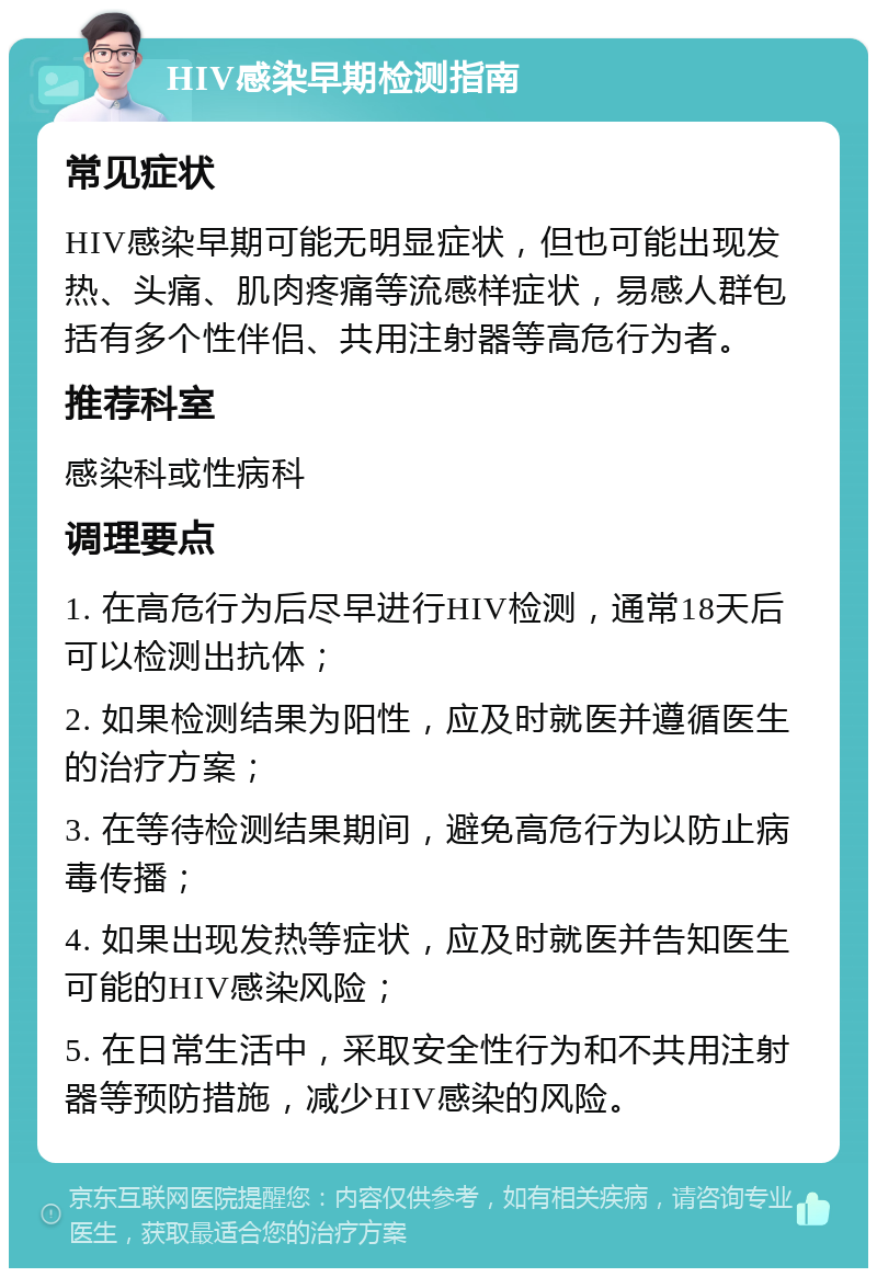 HIV感染早期检测指南 常见症状 HIV感染早期可能无明显症状，但也可能出现发热、头痛、肌肉疼痛等流感样症状，易感人群包括有多个性伴侣、共用注射器等高危行为者。 推荐科室 感染科或性病科 调理要点 1. 在高危行为后尽早进行HIV检测，通常18天后可以检测出抗体； 2. 如果检测结果为阳性，应及时就医并遵循医生的治疗方案； 3. 在等待检测结果期间，避免高危行为以防止病毒传播； 4. 如果出现发热等症状，应及时就医并告知医生可能的HIV感染风险； 5. 在日常生活中，采取安全性行为和不共用注射器等预防措施，减少HIV感染的风险。