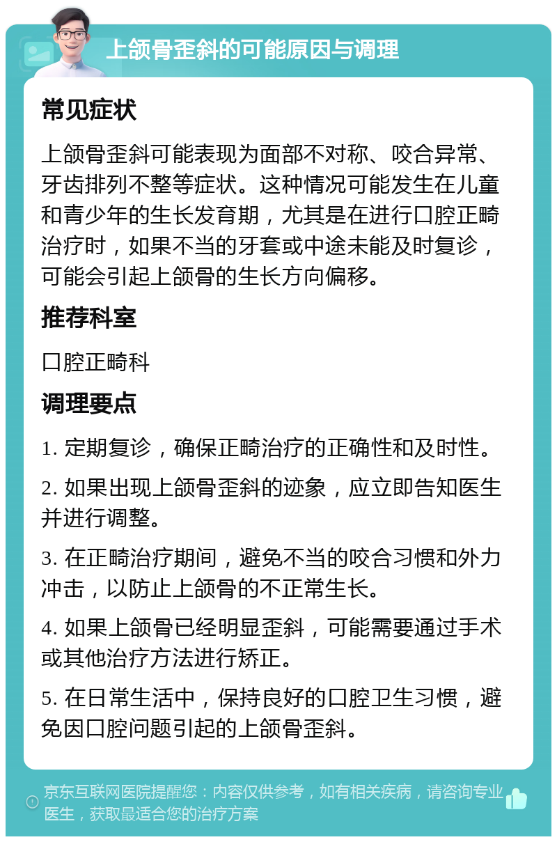 上颌骨歪斜的可能原因与调理 常见症状 上颌骨歪斜可能表现为面部不对称、咬合异常、牙齿排列不整等症状。这种情况可能发生在儿童和青少年的生长发育期，尤其是在进行口腔正畸治疗时，如果不当的牙套或中途未能及时复诊，可能会引起上颌骨的生长方向偏移。 推荐科室 口腔正畸科 调理要点 1. 定期复诊，确保正畸治疗的正确性和及时性。 2. 如果出现上颌骨歪斜的迹象，应立即告知医生并进行调整。 3. 在正畸治疗期间，避免不当的咬合习惯和外力冲击，以防止上颌骨的不正常生长。 4. 如果上颌骨已经明显歪斜，可能需要通过手术或其他治疗方法进行矫正。 5. 在日常生活中，保持良好的口腔卫生习惯，避免因口腔问题引起的上颌骨歪斜。