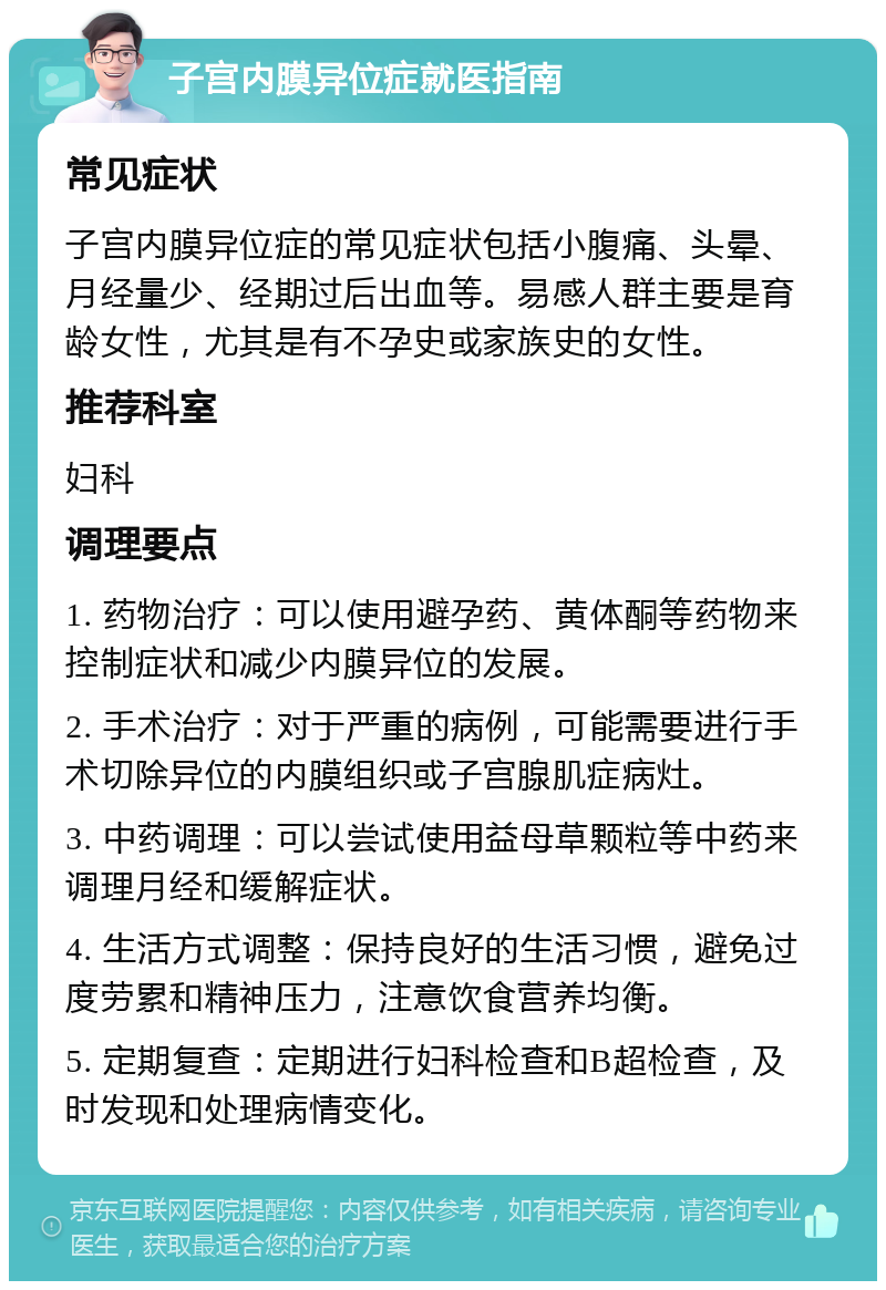 子宫内膜异位症就医指南 常见症状 子宫内膜异位症的常见症状包括小腹痛、头晕、月经量少、经期过后出血等。易感人群主要是育龄女性，尤其是有不孕史或家族史的女性。 推荐科室 妇科 调理要点 1. 药物治疗：可以使用避孕药、黄体酮等药物来控制症状和减少内膜异位的发展。 2. 手术治疗：对于严重的病例，可能需要进行手术切除异位的内膜组织或子宫腺肌症病灶。 3. 中药调理：可以尝试使用益母草颗粒等中药来调理月经和缓解症状。 4. 生活方式调整：保持良好的生活习惯，避免过度劳累和精神压力，注意饮食营养均衡。 5. 定期复查：定期进行妇科检查和B超检查，及时发现和处理病情变化。