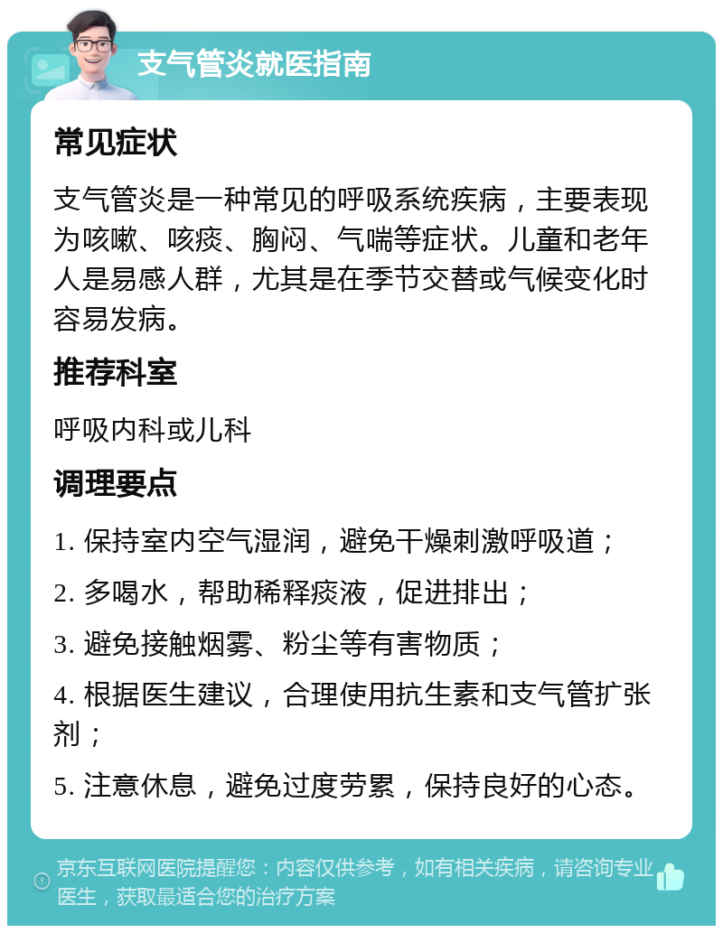 支气管炎就医指南 常见症状 支气管炎是一种常见的呼吸系统疾病，主要表现为咳嗽、咳痰、胸闷、气喘等症状。儿童和老年人是易感人群，尤其是在季节交替或气候变化时容易发病。 推荐科室 呼吸内科或儿科 调理要点 1. 保持室内空气湿润，避免干燥刺激呼吸道； 2. 多喝水，帮助稀释痰液，促进排出； 3. 避免接触烟雾、粉尘等有害物质； 4. 根据医生建议，合理使用抗生素和支气管扩张剂； 5. 注意休息，避免过度劳累，保持良好的心态。