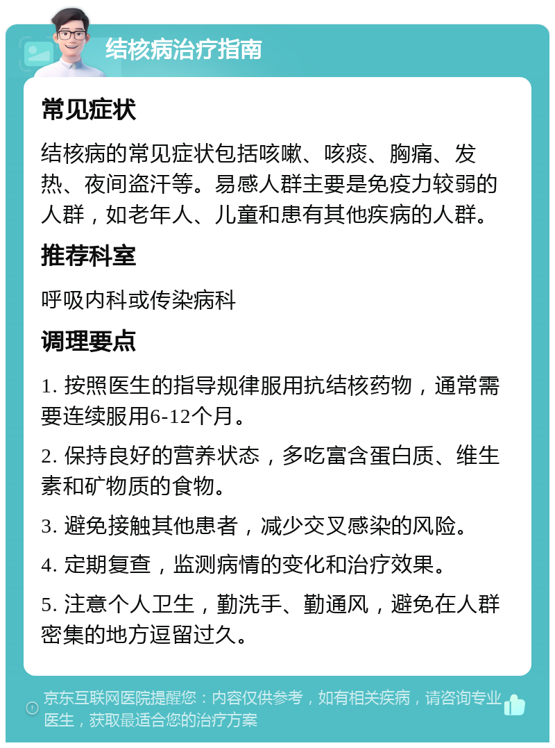 结核病治疗指南 常见症状 结核病的常见症状包括咳嗽、咳痰、胸痛、发热、夜间盗汗等。易感人群主要是免疫力较弱的人群，如老年人、儿童和患有其他疾病的人群。 推荐科室 呼吸内科或传染病科 调理要点 1. 按照医生的指导规律服用抗结核药物，通常需要连续服用6-12个月。 2. 保持良好的营养状态，多吃富含蛋白质、维生素和矿物质的食物。 3. 避免接触其他患者，减少交叉感染的风险。 4. 定期复查，监测病情的变化和治疗效果。 5. 注意个人卫生，勤洗手、勤通风，避免在人群密集的地方逗留过久。