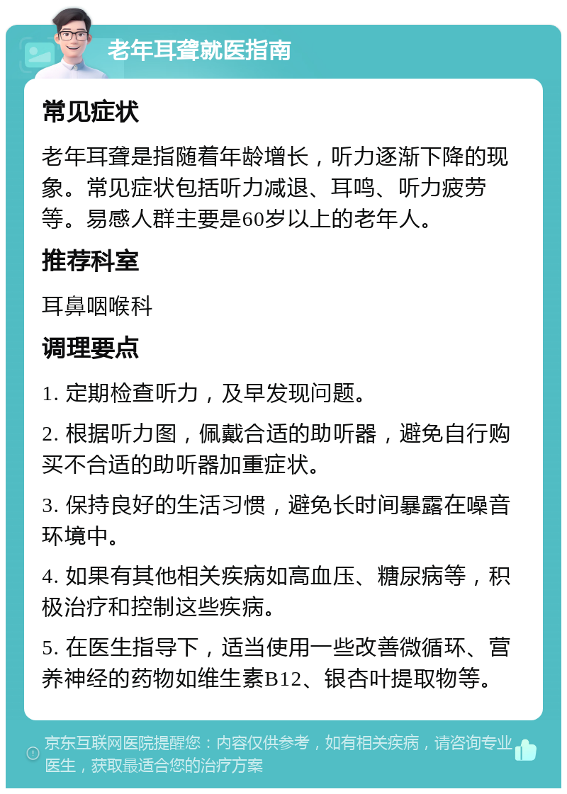 老年耳聋就医指南 常见症状 老年耳聋是指随着年龄增长，听力逐渐下降的现象。常见症状包括听力减退、耳鸣、听力疲劳等。易感人群主要是60岁以上的老年人。 推荐科室 耳鼻咽喉科 调理要点 1. 定期检查听力，及早发现问题。 2. 根据听力图，佩戴合适的助听器，避免自行购买不合适的助听器加重症状。 3. 保持良好的生活习惯，避免长时间暴露在噪音环境中。 4. 如果有其他相关疾病如高血压、糖尿病等，积极治疗和控制这些疾病。 5. 在医生指导下，适当使用一些改善微循环、营养神经的药物如维生素B12、银杏叶提取物等。