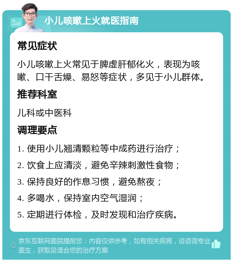 小儿咳嗽上火就医指南 常见症状 小儿咳嗽上火常见于脾虚肝郁化火，表现为咳嗽、口干舌燥、易怒等症状，多见于小儿群体。 推荐科室 儿科或中医科 调理要点 1. 使用小儿翘清颗粒等中成药进行治疗； 2. 饮食上应清淡，避免辛辣刺激性食物； 3. 保持良好的作息习惯，避免熬夜； 4. 多喝水，保持室内空气湿润； 5. 定期进行体检，及时发现和治疗疾病。