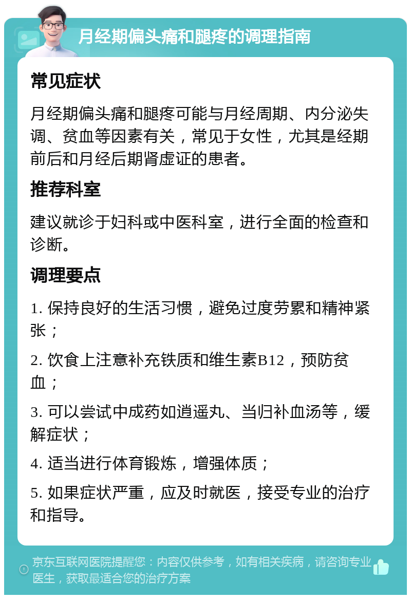 月经期偏头痛和腿疼的调理指南 常见症状 月经期偏头痛和腿疼可能与月经周期、内分泌失调、贫血等因素有关，常见于女性，尤其是经期前后和月经后期肾虚证的患者。 推荐科室 建议就诊于妇科或中医科室，进行全面的检查和诊断。 调理要点 1. 保持良好的生活习惯，避免过度劳累和精神紧张； 2. 饮食上注意补充铁质和维生素B12，预防贫血； 3. 可以尝试中成药如逍遥丸、当归补血汤等，缓解症状； 4. 适当进行体育锻炼，增强体质； 5. 如果症状严重，应及时就医，接受专业的治疗和指导。