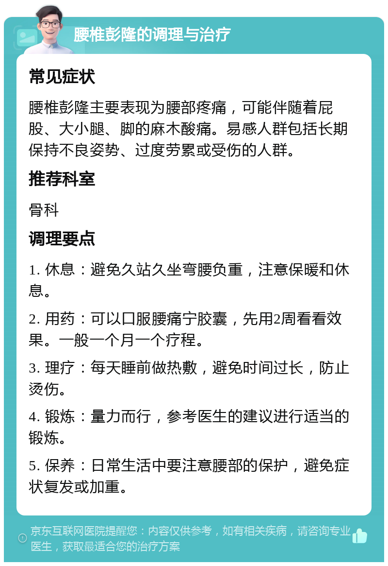 腰椎彭隆的调理与治疗 常见症状 腰椎彭隆主要表现为腰部疼痛，可能伴随着屁股、大小腿、脚的麻木酸痛。易感人群包括长期保持不良姿势、过度劳累或受伤的人群。 推荐科室 骨科 调理要点 1. 休息：避免久站久坐弯腰负重，注意保暖和休息。 2. 用药：可以口服腰痛宁胶囊，先用2周看看效果。一般一个月一个疗程。 3. 理疗：每天睡前做热敷，避免时间过长，防止烫伤。 4. 锻炼：量力而行，参考医生的建议进行适当的锻炼。 5. 保养：日常生活中要注意腰部的保护，避免症状复发或加重。