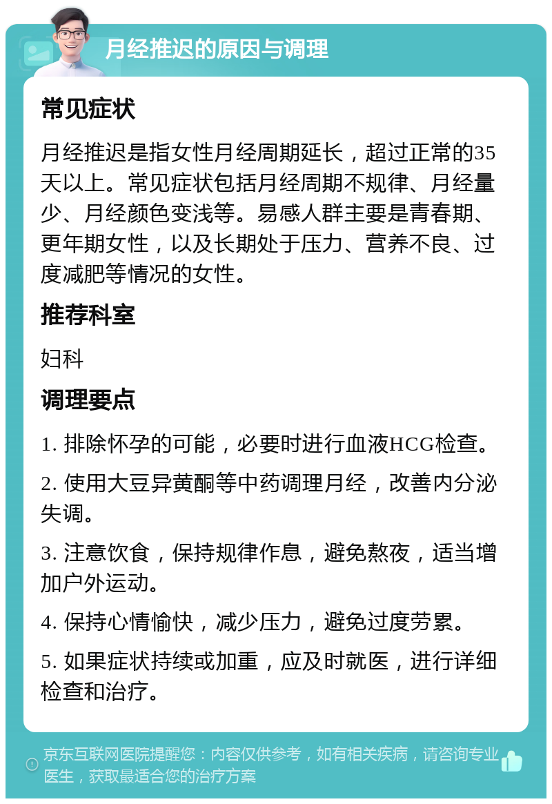 月经推迟的原因与调理 常见症状 月经推迟是指女性月经周期延长，超过正常的35天以上。常见症状包括月经周期不规律、月经量少、月经颜色变浅等。易感人群主要是青春期、更年期女性，以及长期处于压力、营养不良、过度减肥等情况的女性。 推荐科室 妇科 调理要点 1. 排除怀孕的可能，必要时进行血液HCG检查。 2. 使用大豆异黄酮等中药调理月经，改善内分泌失调。 3. 注意饮食，保持规律作息，避免熬夜，适当增加户外运动。 4. 保持心情愉快，减少压力，避免过度劳累。 5. 如果症状持续或加重，应及时就医，进行详细检查和治疗。