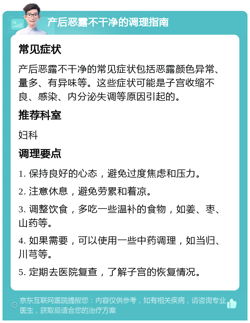 产后恶露不干净的调理指南 常见症状 产后恶露不干净的常见症状包括恶露颜色异常、量多、有异味等。这些症状可能是子宫收缩不良、感染、内分泌失调等原因引起的。 推荐科室 妇科 调理要点 1. 保持良好的心态，避免过度焦虑和压力。 2. 注意休息，避免劳累和着凉。 3. 调整饮食，多吃一些温补的食物，如姜、枣、山药等。 4. 如果需要，可以使用一些中药调理，如当归、川芎等。 5. 定期去医院复查，了解子宫的恢复情况。