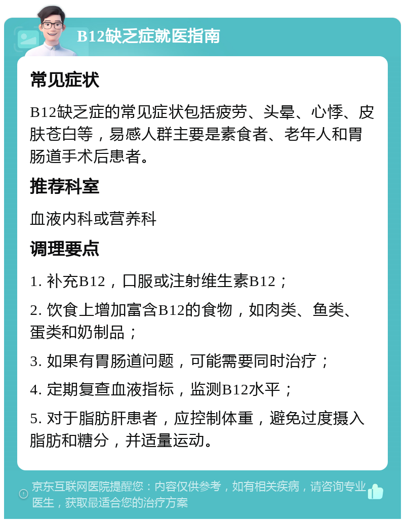 B12缺乏症就医指南 常见症状 B12缺乏症的常见症状包括疲劳、头晕、心悸、皮肤苍白等，易感人群主要是素食者、老年人和胃肠道手术后患者。 推荐科室 血液内科或营养科 调理要点 1. 补充B12，口服或注射维生素B12； 2. 饮食上增加富含B12的食物，如肉类、鱼类、蛋类和奶制品； 3. 如果有胃肠道问题，可能需要同时治疗； 4. 定期复查血液指标，监测B12水平； 5. 对于脂肪肝患者，应控制体重，避免过度摄入脂肪和糖分，并适量运动。