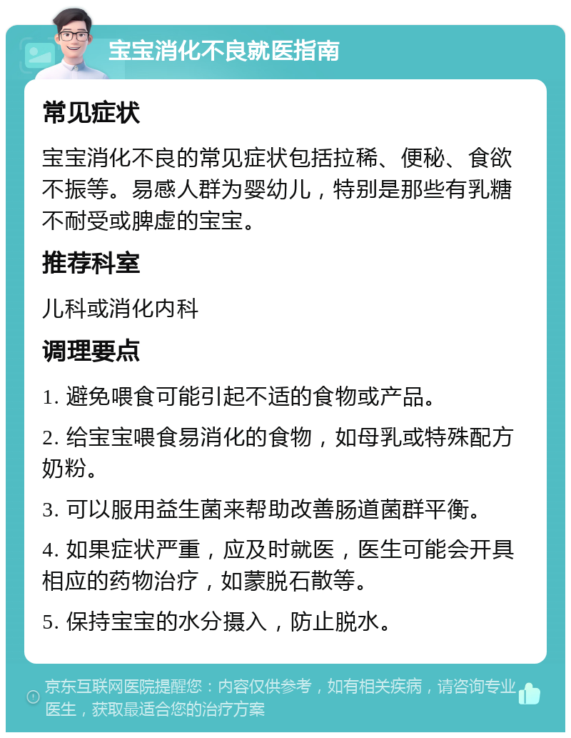 宝宝消化不良就医指南 常见症状 宝宝消化不良的常见症状包括拉稀、便秘、食欲不振等。易感人群为婴幼儿，特别是那些有乳糖不耐受或脾虚的宝宝。 推荐科室 儿科或消化内科 调理要点 1. 避免喂食可能引起不适的食物或产品。 2. 给宝宝喂食易消化的食物，如母乳或特殊配方奶粉。 3. 可以服用益生菌来帮助改善肠道菌群平衡。 4. 如果症状严重，应及时就医，医生可能会开具相应的药物治疗，如蒙脱石散等。 5. 保持宝宝的水分摄入，防止脱水。