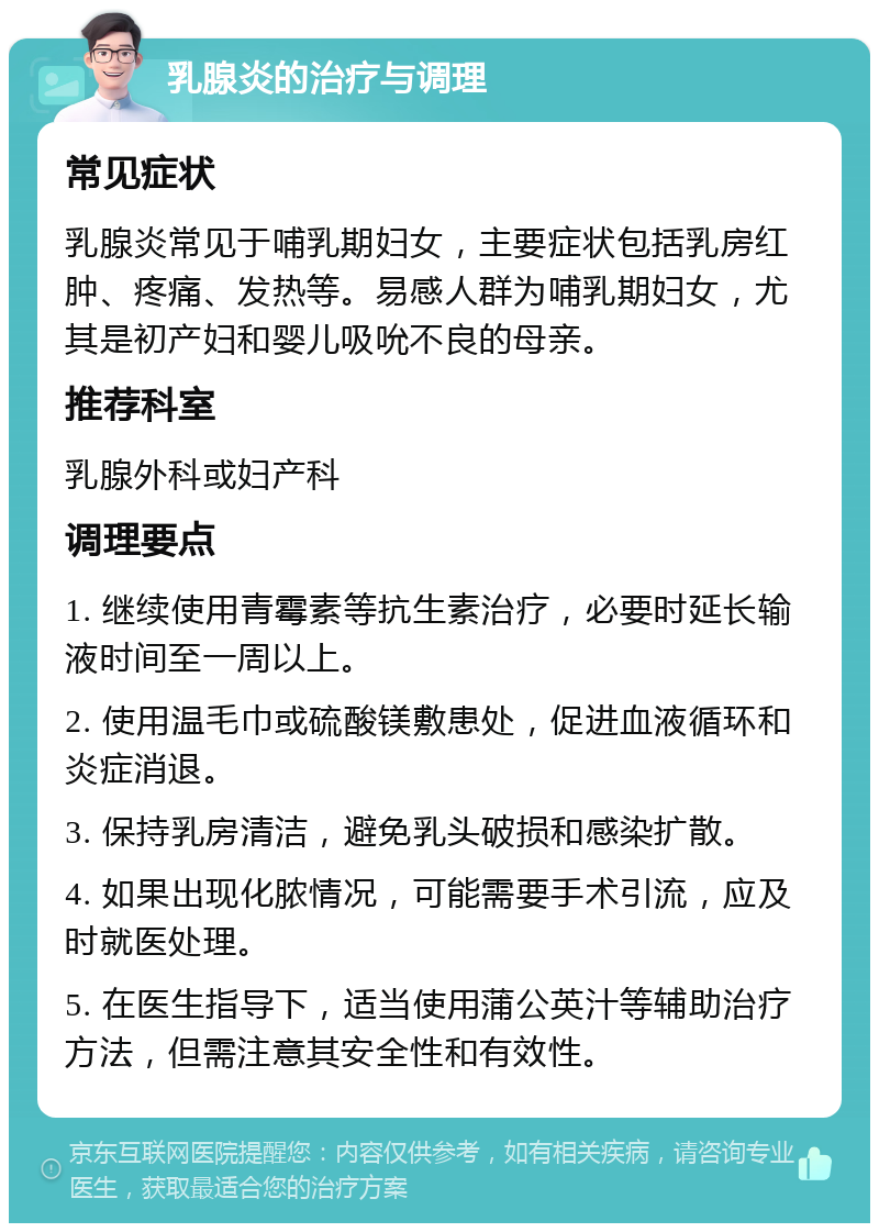 乳腺炎的治疗与调理 常见症状 乳腺炎常见于哺乳期妇女，主要症状包括乳房红肿、疼痛、发热等。易感人群为哺乳期妇女，尤其是初产妇和婴儿吸吮不良的母亲。 推荐科室 乳腺外科或妇产科 调理要点 1. 继续使用青霉素等抗生素治疗，必要时延长输液时间至一周以上。 2. 使用温毛巾或硫酸镁敷患处，促进血液循环和炎症消退。 3. 保持乳房清洁，避免乳头破损和感染扩散。 4. 如果出现化脓情况，可能需要手术引流，应及时就医处理。 5. 在医生指导下，适当使用蒲公英汁等辅助治疗方法，但需注意其安全性和有效性。