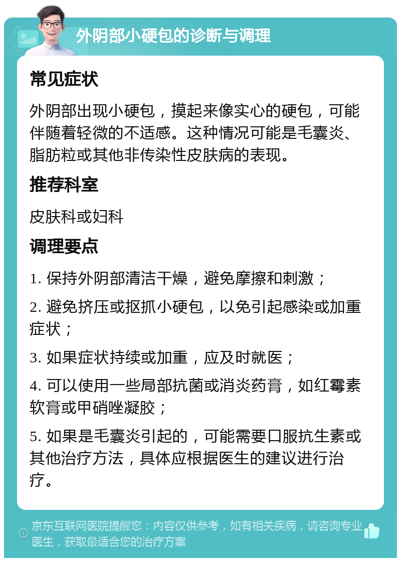 外阴部小硬包的诊断与调理 常见症状 外阴部出现小硬包，摸起来像实心的硬包，可能伴随着轻微的不适感。这种情况可能是毛囊炎、脂肪粒或其他非传染性皮肤病的表现。 推荐科室 皮肤科或妇科 调理要点 1. 保持外阴部清洁干燥，避免摩擦和刺激； 2. 避免挤压或抠抓小硬包，以免引起感染或加重症状； 3. 如果症状持续或加重，应及时就医； 4. 可以使用一些局部抗菌或消炎药膏，如红霉素软膏或甲硝唑凝胶； 5. 如果是毛囊炎引起的，可能需要口服抗生素或其他治疗方法，具体应根据医生的建议进行治疗。