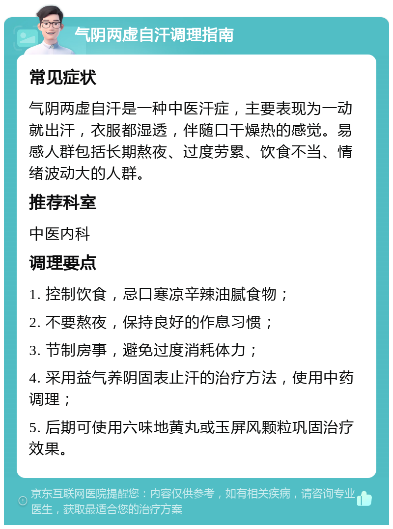 气阴两虚自汗调理指南 常见症状 气阴两虚自汗是一种中医汗症，主要表现为一动就出汗，衣服都湿透，伴随口干燥热的感觉。易感人群包括长期熬夜、过度劳累、饮食不当、情绪波动大的人群。 推荐科室 中医内科 调理要点 1. 控制饮食，忌口寒凉辛辣油腻食物； 2. 不要熬夜，保持良好的作息习惯； 3. 节制房事，避免过度消耗体力； 4. 采用益气养阴固表止汗的治疗方法，使用中药调理； 5. 后期可使用六味地黄丸或玉屏风颗粒巩固治疗效果。