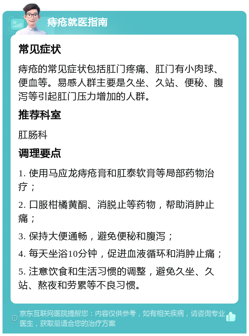 痔疮就医指南 常见症状 痔疮的常见症状包括肛门疼痛、肛门有小肉球、便血等。易感人群主要是久坐、久站、便秘、腹泻等引起肛门压力增加的人群。 推荐科室 肛肠科 调理要点 1. 使用马应龙痔疮膏和肛泰软膏等局部药物治疗； 2. 口服柑橘黄酮、消脱止等药物，帮助消肿止痛； 3. 保持大便通畅，避免便秘和腹泻； 4. 每天坐浴10分钟，促进血液循环和消肿止痛； 5. 注意饮食和生活习惯的调整，避免久坐、久站、熬夜和劳累等不良习惯。