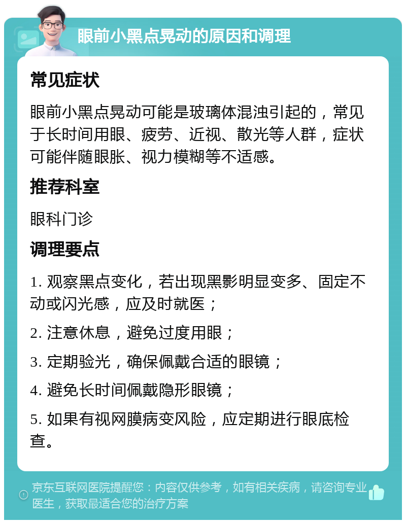 眼前小黑点晃动的原因和调理 常见症状 眼前小黑点晃动可能是玻璃体混浊引起的，常见于长时间用眼、疲劳、近视、散光等人群，症状可能伴随眼胀、视力模糊等不适感。 推荐科室 眼科门诊 调理要点 1. 观察黑点变化，若出现黑影明显变多、固定不动或闪光感，应及时就医； 2. 注意休息，避免过度用眼； 3. 定期验光，确保佩戴合适的眼镜； 4. 避免长时间佩戴隐形眼镜； 5. 如果有视网膜病变风险，应定期进行眼底检查。