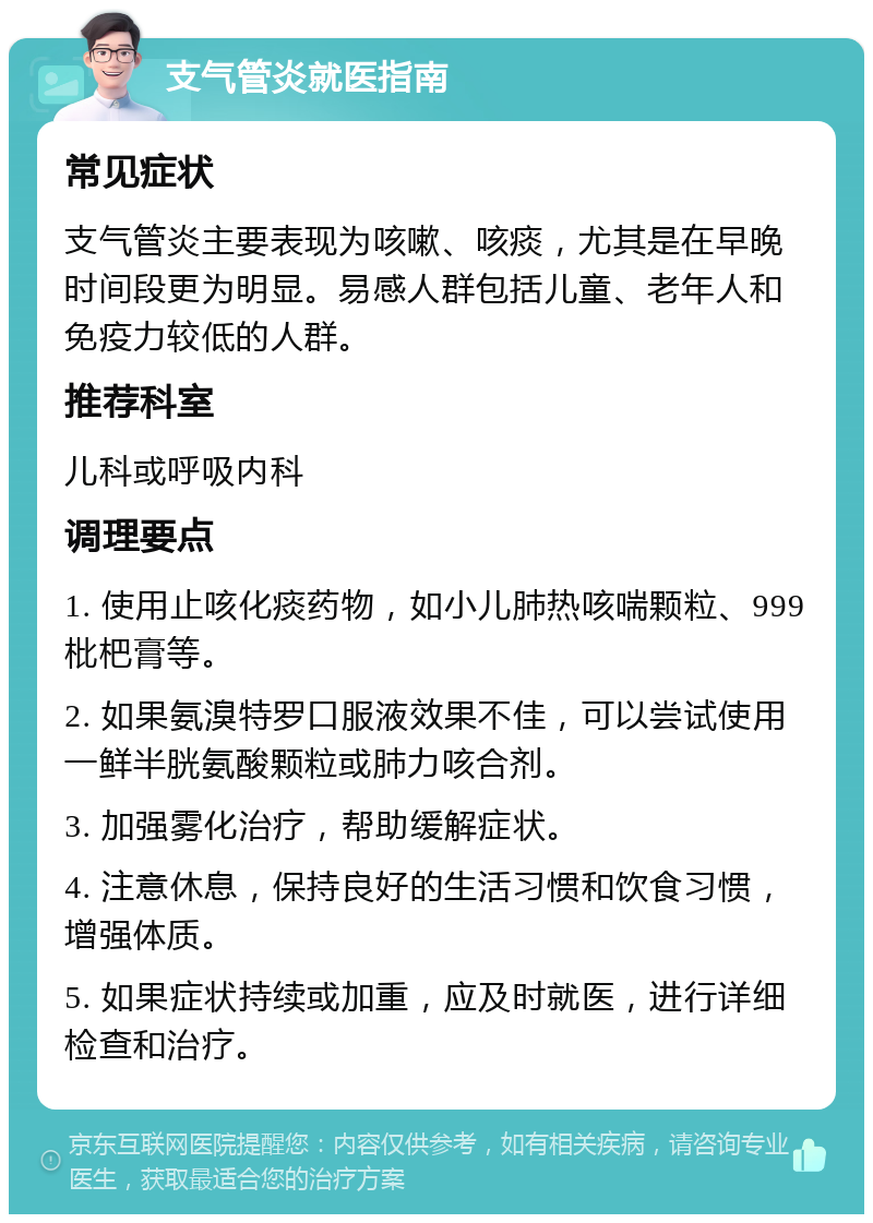 支气管炎就医指南 常见症状 支气管炎主要表现为咳嗽、咳痰，尤其是在早晚时间段更为明显。易感人群包括儿童、老年人和免疫力较低的人群。 推荐科室 儿科或呼吸内科 调理要点 1. 使用止咳化痰药物，如小儿肺热咳喘颗粒、999枇杷膏等。 2. 如果氨溴特罗口服液效果不佳，可以尝试使用一鲜半胱氨酸颗粒或肺力咳合剂。 3. 加强雾化治疗，帮助缓解症状。 4. 注意休息，保持良好的生活习惯和饮食习惯，增强体质。 5. 如果症状持续或加重，应及时就医，进行详细检查和治疗。